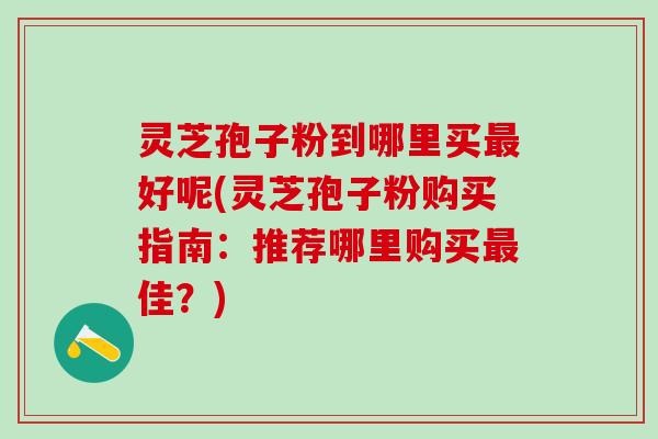 灵芝孢子粉到哪里买最好呢(灵芝孢子粉购买指南：推荐哪里购买最佳？)
