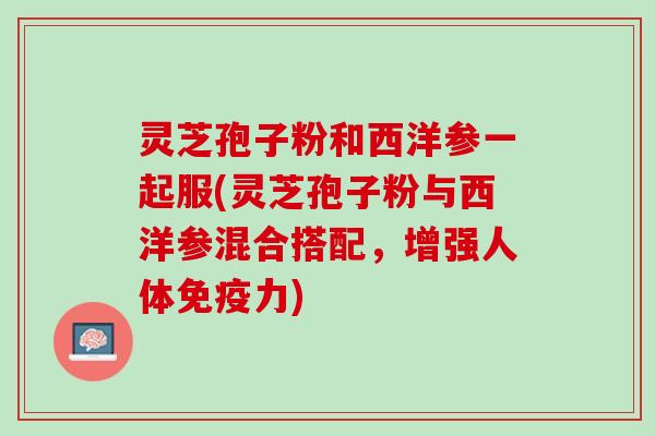 灵芝孢子粉和西洋参一起服(灵芝孢子粉与西洋参混合搭配，增强人体免疫力)