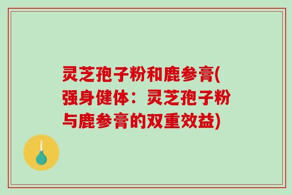 灵芝孢子粉和鹿参膏(强身健体：灵芝孢子粉与鹿参膏的双重效益)