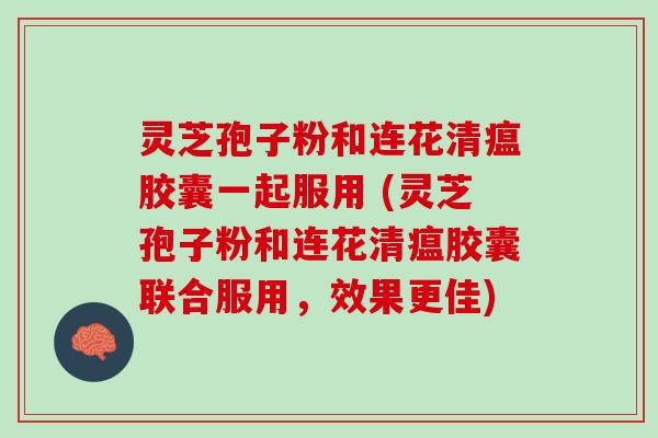 灵芝孢子粉和连花清瘟胶囊一起服用 (灵芝孢子粉和连花清瘟胶囊联合服用，效果更佳)