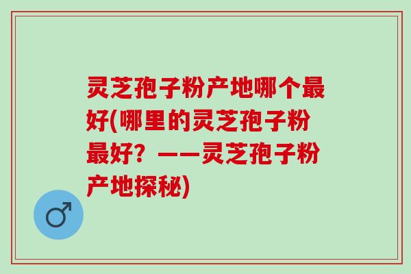 灵芝孢子粉产地哪个好(哪里的灵芝孢子粉好?——灵芝孢子粉产地探秘) 灵芝孢子粉产地哪个好(哪里的灵芝孢子粉好?——灵芝孢子粉产地探秘)