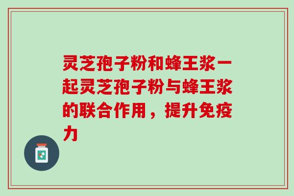 灵芝孢子粉和蜂王浆一起灵芝孢子粉与蜂王浆的联合作用，提升免疫力