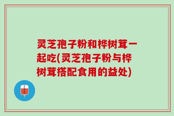 灵芝孢子粉和桦树茸一起吃(灵芝孢子粉与桦树茸搭配食用的益处)