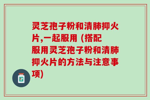 灵芝孢子粉和清抑火片,一起服用 (搭配服用灵芝孢子粉和清抑火片的方法与注意事项) 灵芝孢子粉和清抑火片,一起服用 (搭配服用灵芝孢子粉和清抑火片的方法与注意事项)