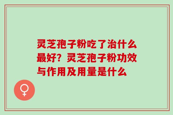 灵芝孢子粉吃了治什么最好？灵芝孢子粉功效与作用及用量是什么