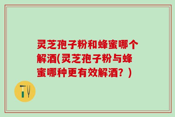 灵芝孢子粉和蜂蜜哪个解酒(灵芝孢子粉与蜂蜜哪种更有效解酒？)