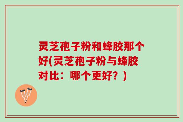 灵芝孢子粉和蜂胶那个好(灵芝孢子粉与蜂胶对比：哪个更好？)