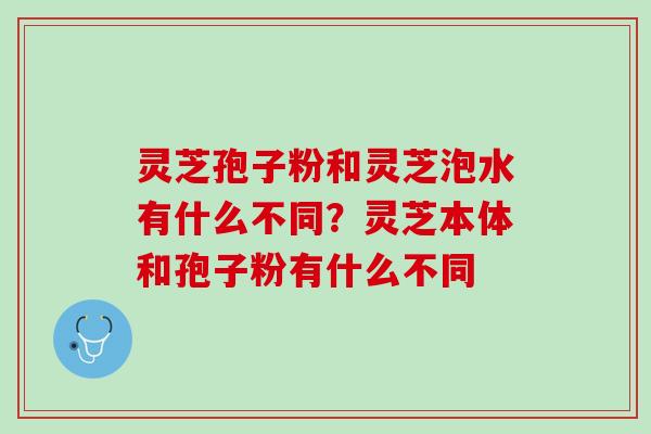 灵芝孢子粉和灵芝泡水有什么不同？灵芝本体和孢子粉有什么不同