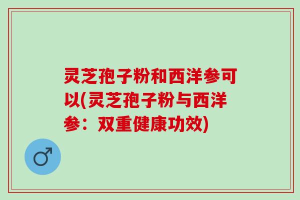 灵芝孢子粉和西洋参可以(灵芝孢子粉与西洋参：双重健康功效)