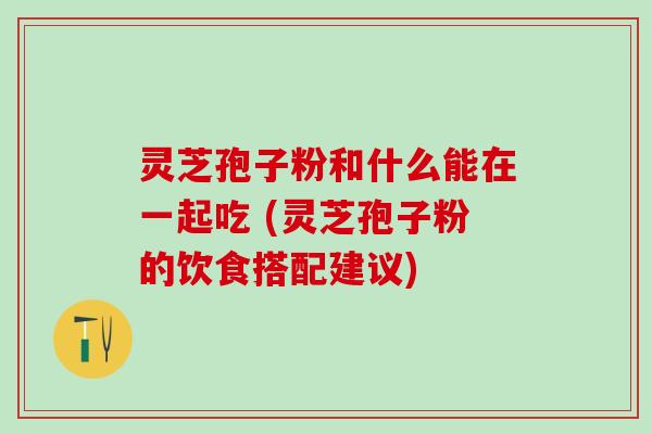 灵芝孢子粉和什么能在一起吃 (灵芝孢子粉的饮食搭配建议)