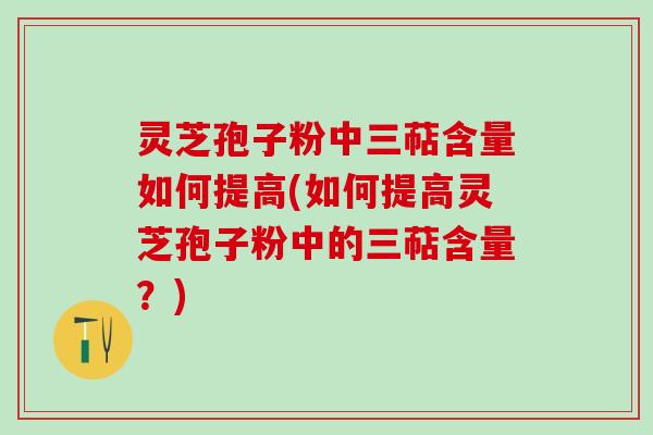 灵芝孢子粉中三萜含量如何提高(如何提高灵芝孢子粉中的三萜含量？)