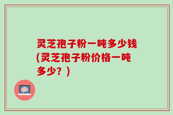 灵芝孢子粉一吨多少钱(灵芝孢子粉价格一吨多少？)