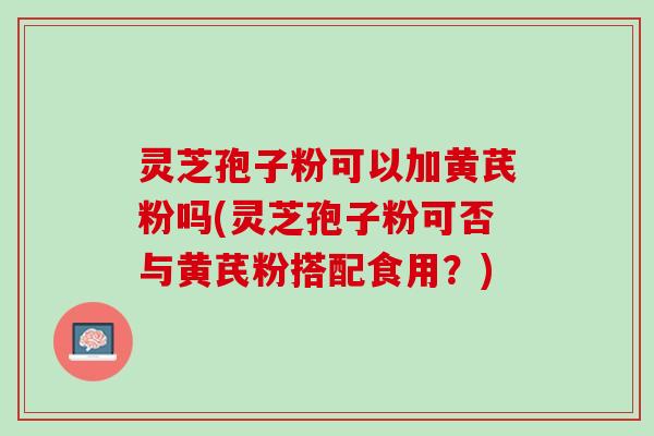灵芝孢子粉可以加黄芪粉吗(灵芝孢子粉可否与黄芪粉搭配食用?) 灵芝孢子粉可以加黄芪粉吗(灵芝孢子粉可否与黄芪粉搭配食用?)