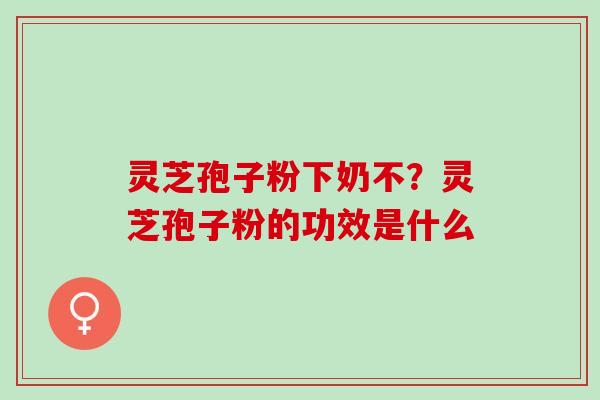 灵芝孢子粉下奶不？灵芝孢子粉的功效是什么