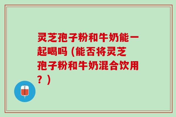 灵芝孢子粉和牛奶能一起喝吗 (能否将灵芝孢子粉和牛奶混合饮用？)