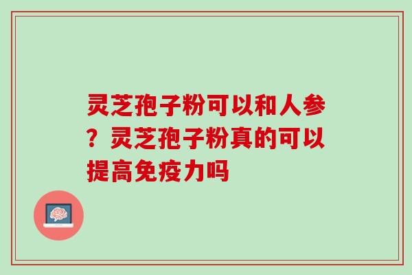 灵芝孢子粉可以和人参？灵芝孢子粉真的可以提高免疫力吗