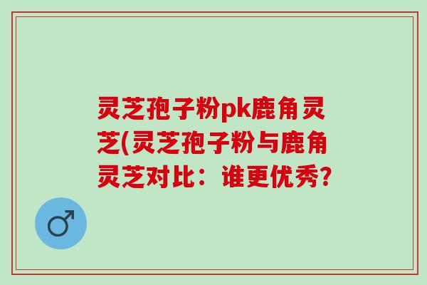 灵芝孢子粉pk鹿角灵芝(灵芝孢子粉与鹿角灵芝对比：谁更优秀？
