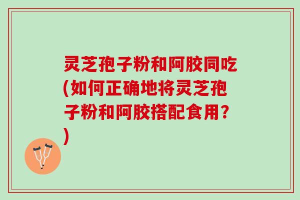 灵芝孢子粉和阿胶同吃(如何正确地将灵芝孢子粉和阿胶搭配食用?) 灵芝孢子粉和阿胶同吃(如何正确地将灵芝孢子粉和阿胶搭配食用?)