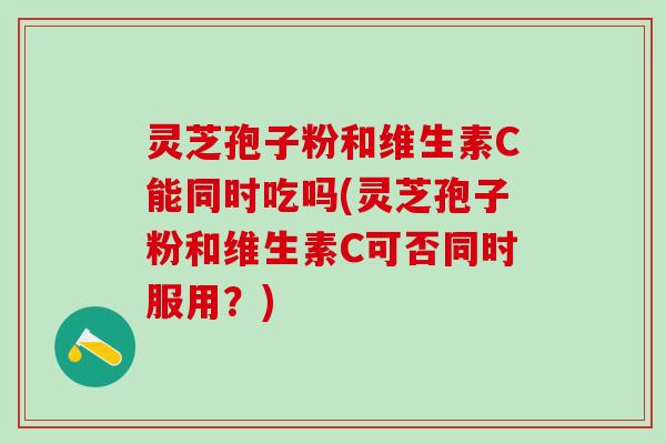 灵芝孢子粉和维生素C能同时吃吗(灵芝孢子粉和维生素C可否同时服用？)