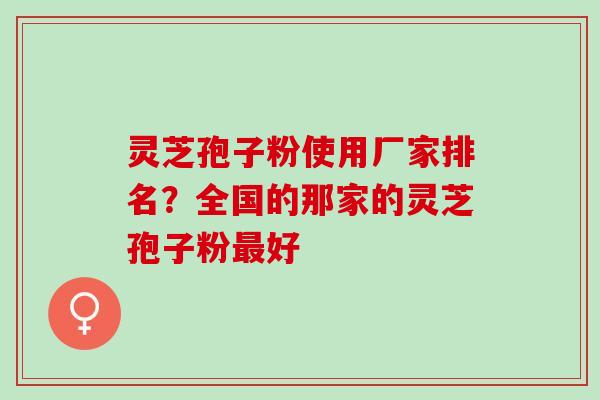 灵芝孢子粉使用厂家排名？全国的那家的灵芝孢子粉最好