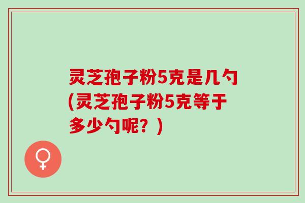 灵芝孢子粉5克是几勺(灵芝孢子粉5克等于多少勺呢？)