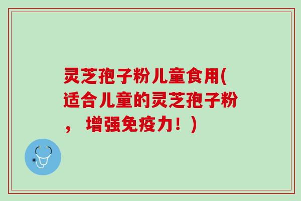 灵芝孢子粉儿童食用(适合儿童的灵芝孢子粉， 增强免疫力！)