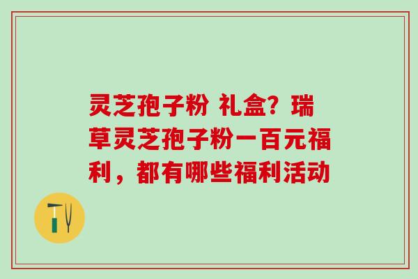 灵芝孢子粉 礼盒？瑞草灵芝孢子粉一百元福利，都有哪些福利活动