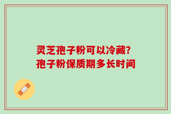 灵芝孢子粉可以冷藏？孢子粉保质期多长时间