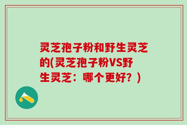 灵芝孢子粉和野生灵芝的(灵芝孢子粉VS野生灵芝：哪个更好？)