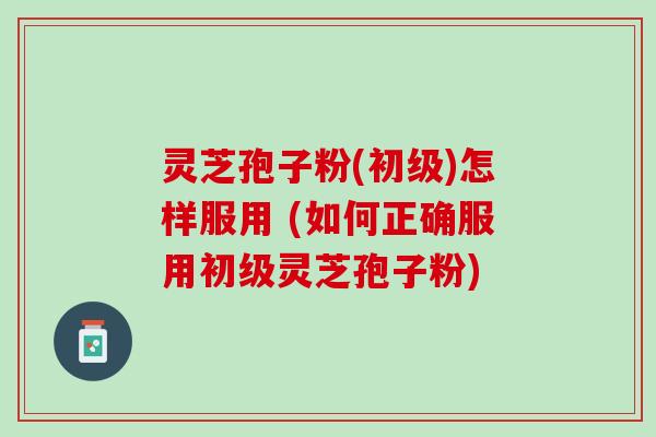灵芝孢子粉(初级)怎样服用 (如何正确服用初级灵芝孢子粉)