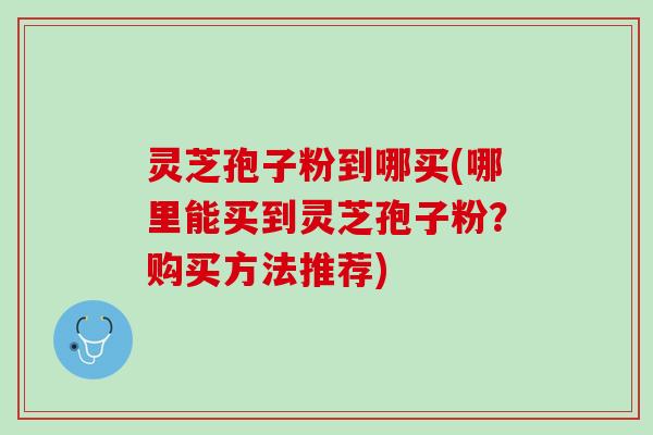 灵芝孢子粉到哪买(哪里能买到灵芝孢子粉？购买方法推荐)