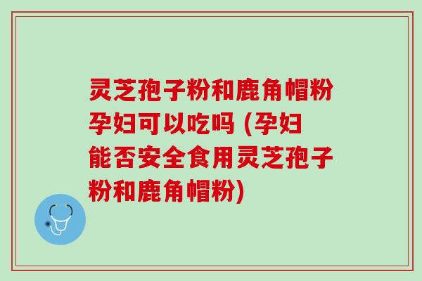 灵芝孢子粉和鹿角帽粉孕妇可以吃吗 (孕妇能否安全食用灵芝孢子粉和鹿角帽粉)