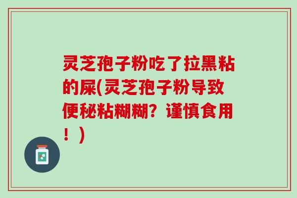 灵芝孢子粉吃了拉黑粘的屎(灵芝孢子粉导致便秘粘糊糊？谨慎食用！)
