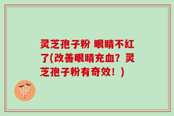 灵芝孢子粉 眼睛不红了(改善眼睛充血？灵芝孢子粉有奇效！)