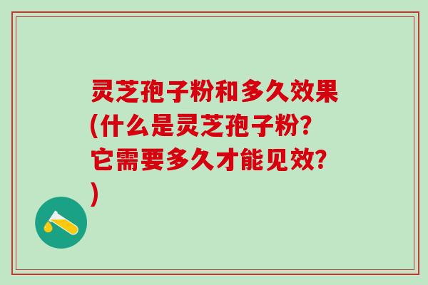 灵芝孢子粉和多久效果(什么是灵芝孢子粉？它需要多久才能见效？)