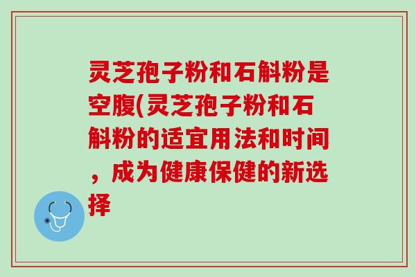 灵芝孢子粉和石斛粉是空腹(灵芝孢子粉和石斛粉的适宜用法和时间,成为健康保健的新选择 灵芝孢子粉和石斛粉是空腹(灵芝孢子粉和石斛粉的适宜用法和时间,成为健康保健的新选择