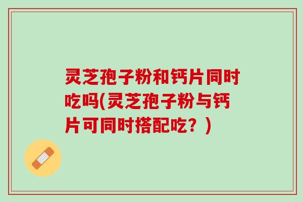 灵芝孢子粉和钙片同时吃吗(灵芝孢子粉与钙片可同时搭配吃？)
