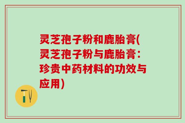 灵芝孢子粉和鹿胎膏(灵芝孢子粉与鹿胎膏:珍贵材料的功效与应用) 灵芝孢子粉和鹿胎膏(灵芝孢子粉与鹿胎膏:珍贵材料的功效与应用)