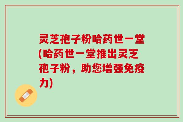 灵芝孢子粉哈药世一堂(哈药世一堂推出灵芝孢子粉，助您增强免疫力)