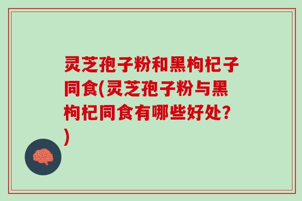 灵芝孢子粉和黑枸杞子同食(灵芝孢子粉与黑枸杞同食有哪些好处？)