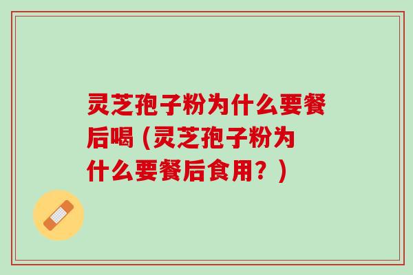 灵芝孢子粉为什么要餐后喝 (灵芝孢子粉为什么要餐后食用？)