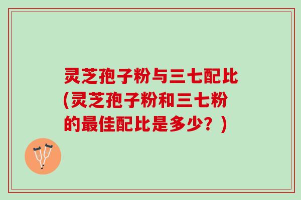灵芝孢子粉与三七配比(灵芝孢子粉和三七粉的最佳配比是多少？)