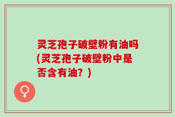灵芝孢子破壁粉有油吗(灵芝孢子破壁粉中是否含有油？)
