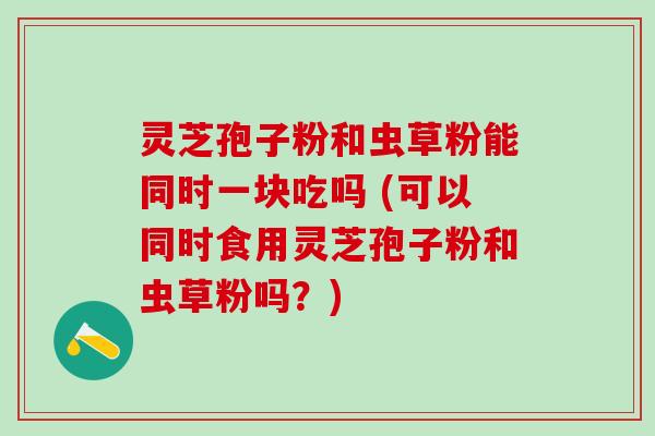 灵芝孢子粉和虫草粉能同时一块吃吗 (可以同时食用灵芝孢子粉和虫草粉吗?) 灵芝孢子粉和虫草粉能同时一块吃吗 (可以同时食用灵芝孢子粉和虫草粉吗?)