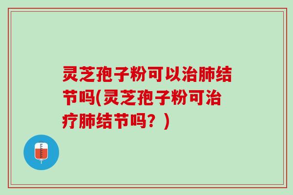 灵芝孢子粉可以治肺结节吗(灵芝孢子粉可治疗肺结节吗？)