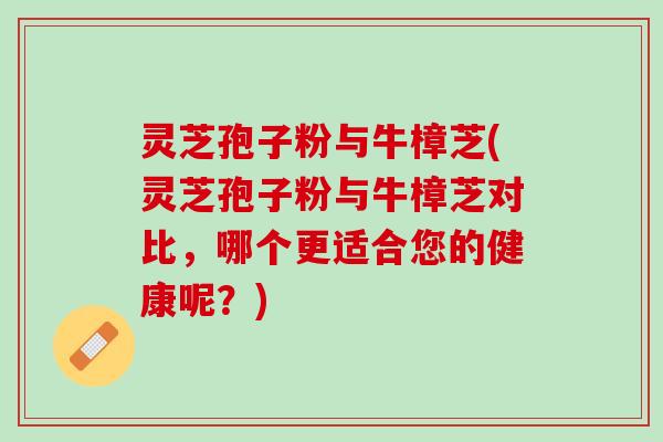 灵芝孢子粉与牛樟芝(灵芝孢子粉与牛樟芝对比，哪个更适合您的健康呢？)