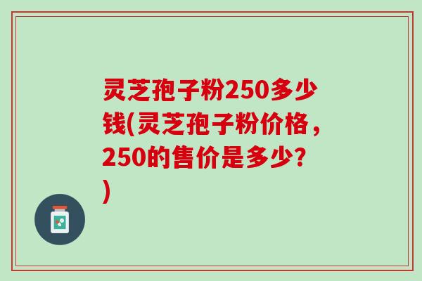 灵芝孢子粉250多少钱(灵芝孢子粉价格，250的售价是多少？)