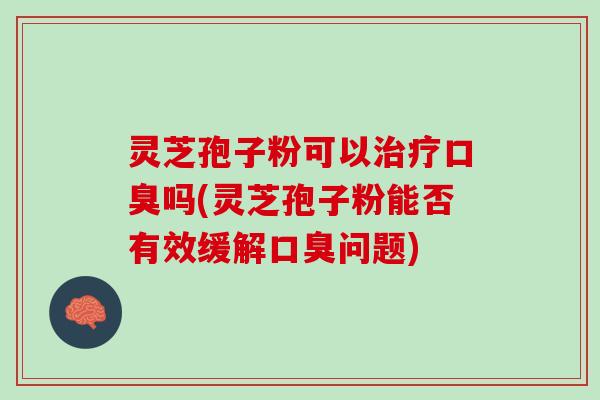 灵芝孢子粉可以治疗口臭吗(灵芝孢子粉能否有效缓解口臭问题)
