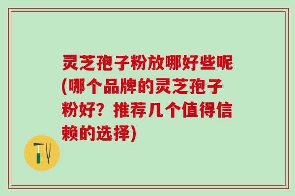 灵芝孢子粉放哪好些呢(哪个品牌的灵芝孢子粉好？推荐几个值得信赖的选择)