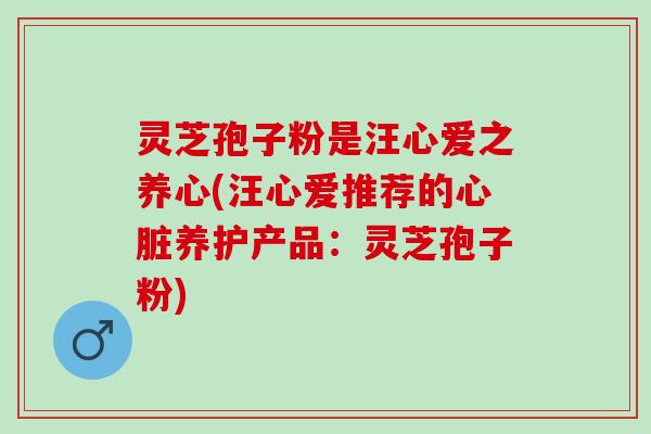 灵芝孢子粉是汪心爱之养心(汪心爱推荐的心脏养护产品：灵芝孢子粉)